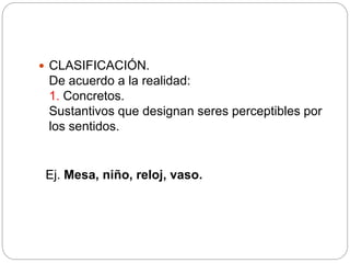  CLASIFICACIÓN.
De acuerdo a la realidad:
1. Concretos.
Sustantivos que designan seres perceptibles por
los sentidos.
Ej. Mesa, niño, reloj, vaso.
 