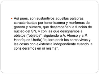  Así pues, son sustantivos aquellas palabras
caracterizadas por tener lexema y morfemas de
género y número, que desempeñan la función de
núcleo del SN, y con las que designamos a
objetos (“objetos”, siguiendo a A. Alonso y a P.
Henríquez Ureña) “quiere decir los seres vivos y
las cosas con existencia independiente cuando la
consideramos en sí misma”.
 