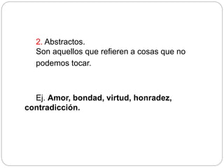 2. Abstractos.
Son aquellos que refieren a cosas que no
podemos tocar.
Ej. Amor, bondad, virtud, honradez,
contradicción.
 