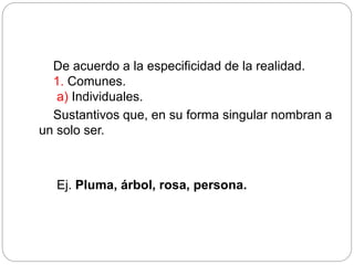 De acuerdo a la especificidad de la realidad.
1. Comunes.
a) Individuales.
Sustantivos que, en su forma singular nombran a
un solo ser.
Ej. Pluma, árbol, rosa, persona.
 