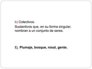 b) Colectivos.
Sustantivos que, en su forma singular,
nombran a un conjunto de seres.
Ej. Plumaje, bosque, rosal, gente.
 