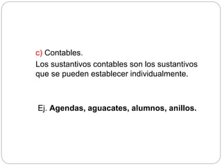 c) Contables.
Los sustantivos contables son los sustantivos
que se pueden establecer individualmente.
Ej. Agendas, aguacates, alumnos, anillos.
 