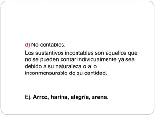 d) No contables.
Los sustantivos incontables son aquellos que
no se pueden contar individualmente ya sea
debido a su naturaleza o a lo
inconmensurable de su cantidad.
Ej. Arroz, harina, alegría, arena.
 