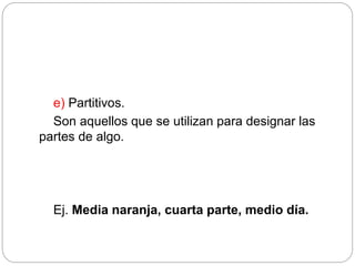 e) Partitivos.
Son aquellos que se utilizan para designar las
partes de algo.
Ej. Media naranja, cuarta parte, medio día.
 