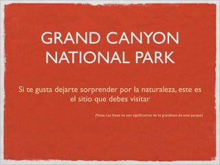 GRAND CANYON
      NATIONAL PARK
Si te gusta dejarte sorprender por la naturaleza, este es
                 el sitio que debes visitar
                       (Nota: Las fotos no son signiﬁcativas de lo grandioso de este parque)
 