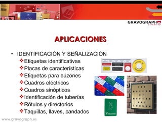www.gravograph.es
APLICACIONESAPLICACIONES
• IDENTIFICACIÓN Y SEÑALIZACIÓN
Etiquetas identificativas
Placas de características
Etiquetas para buzones
Cuadros eléctricos
Cuadros sinópticos
Identificación de tuberías
Rótulos y directorios
Taquillas, llaves, candados
 