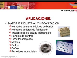 www.gravograph.es
APLICACIONESAPLICACIONES
• MARCAJE INDUSTRIAL Y MECANIZACIÓN
Números de serie, códigos de barras
Números de lotes de fabricación
Trazabilidad de piezas industriales
Paneles de control
Circuitos impresos
Moldes
Sellos
Cuños
Prototipos industriales
 