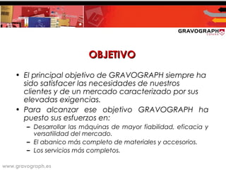 www.gravograph.es
OBJETIVOOBJETIVO
• El principal objetivo de GRAVOGRAPH siempre ha
sido satisfacer las necesidades de nuestros
clientes y de un mercado caracterizado por sus
elevadas exigencias.
• Para alcanzar ese objetivo GRAVOGRAPH ha
puesto sus esfuerzos en:
– Desarrollar las máquinas de mayor fiabilidad, eficacia y
versatilidad del mercado.
– El abanico más completo de materiales y accesorios.
– Los servicios más completos.
 
