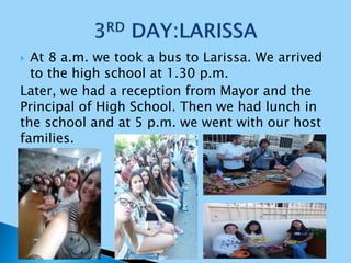  At 8 a.m. we took a bus to Larissa. We arrived
to the high school at 1.30 p.m.
Later, we had a reception from Mayor and the
Principal of High School. Then we had lunch in
the school and at 5 p.m. we went with our host
families.
 
