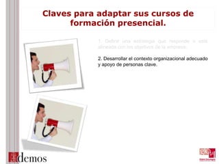 Claves para adaptar sus cursos de
formación presencial.
1. Definir una estrategia que responde o esté
alineada con los objetivos de la empresa.
2. Desarrollar el contexto organizacional adecuado
y apoyo de personas clave.
 