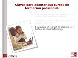 Claves para adaptar sus cursos de
formación presencial.
1. Definir una estrategia que responde o esté
alineada con los objetivos de la empresa.
2. Desarrollar el contexto organizacional adecuado
y apoyo de personas clave.
3. Aprovechar el potencial del e-learning en el
diseño de las soluciones formativas.
 