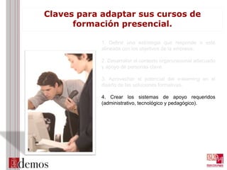 Claves para adaptar sus cursos de
formación presencial.
1. Definir una estrategia que responde o esté
alineada con los objetivos de la empresa.
2. Desarrollar el contexto organizacional adecuado
y apoyo de personas clave.
3. Aprovechar el potencial del e-learning en el
diseño de las soluciones formativas.
4. Crear los sistemas de apoyo requeridos
(administrativo, tecnológico y pedagógico).
 