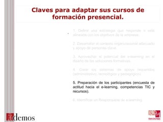Claves para adaptar sus cursos de
formación presencial.
. 1. Definir una estrategia que responde o esté
alineada con los objetivos de la empresa.
2. Desarrollar el contexto organizacional adecuado
y apoyo de personas clave.
3. Aprovechar el potencial del e-learning en el
diseño de las soluciones formativas.
4. Crear los sistemas de apoyo requeridos
(administrativo, tecnológico y pedagógico).
5. Preparación de los participantes (encuesta de
actitud hacia el e-learning, competencias TIC y
recursos).
6. Identificar un Responsable de e-learning.
 