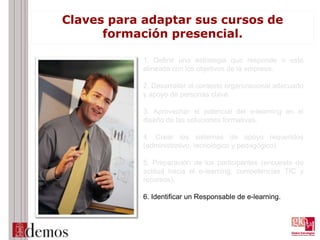 Claves para adaptar sus cursos de
formación presencial.
. 1. Definir una estrategia que responde o esté
alineada con los objetivos de la empresa.
2. Desarrollar el contexto organizacional adecuado
y apoyo de personas clave.
3. Aprovechar el potencial del e-learning en el
diseño de las soluciones formativas.
4. Crear los sistemas de apoyo requeridos
(administrativo, tecnológico y pedagógico).
5. Preparación de los participantes (encuesta de
actitud hacia el e-learning, competencias TIC y
recursos).
6. Identificar un Responsable de e-learning.
 