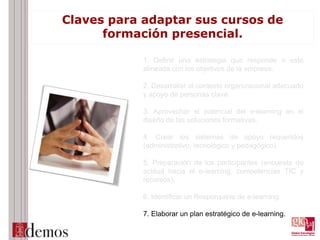 Claves para adaptar sus cursos de
formación presencial.
1. Definir una estrategia que responde o esté
alineada con los objetivos de la empresa.
2. Desarrollar el contexto organizacional adecuado
y apoyo de personas clave.
3. Aprovechar el potencial del e-learning en el
diseño de las soluciones formativas.
4. Crear los sistemas de apoyo requeridos
(administrativo, tecnológico y pedagógico).
5. Preparación de los participantes (encuesta de
actitud hacia el e-learning, competencias TIC y
recursos).
6. Identificar un Responsable de e-learning.
7. Elaborar un plan estratégico de e-learning.
 