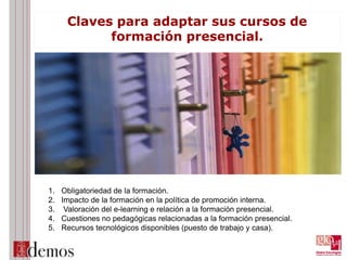 Claves para adaptar sus cursos de
formación presencial.
1. Obligatoriedad de la formación.
2. Impacto de la formación en la política de promoción interna.
3. Valoración del e-learning e relación a la formación presencial.
4. Cuestiones no pedagógicas relacionadas a la formación presencial.
5. Recursos tecnológicos disponibles (puesto de trabajo y casa).
 