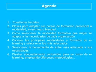 Agenda
1. Cuestiones iniciales.
2. Claves para adaptar sus cursos de formación presencial a
modalidad, e-learning o blended.
3. Cómo seleccionar la modalidad formativa que mejor se
adapta a las necesidades de cada organización
4. Conocer las principales modalidades y formatos de e-
learning y seleccionar los más adecuados.
5. Seleccionar la herramienta de autor más adecuada a sus
necesidades.
6. Diseñar adecuadamente contenidos para un curso de e-
learning, empleando diferentes metodologías…
 