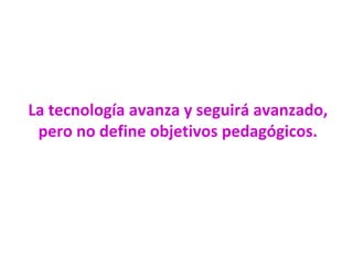 La tecnología avanza y seguirá avanzado,
pero no define objetivos pedagógicos.
 