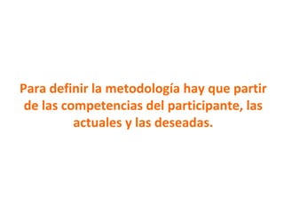 Para definir la metodología hay que partir
de las competencias del participante, las
actuales y las deseadas.
 