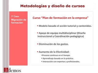 Curso “Plan de formación en la empresa”
 Modelo basado el acción tutorial y contenidos.
 Apoyo de equipo multidisciplinar (Diseño
instruccional y Coordinación pedagógica)
 Disminución de los gastos.
 Aumento de la Efectividad:
Proceso continuo en el tiempo.
 Aprendizaje basado en la práctica.
 Interacción con expertos y profesionales.
1º Caso
Migración de
formación
Metodologías y diseño de cursos
 
