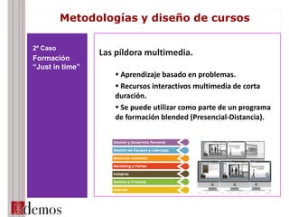 Las píldora multimedia.
 Aprendizaje basado en problemas.
 Recursos interactivos multimedia de corta
duración.
 Se puede utilizar como parte de un programa
de formación blended (Presencial-Distancia).
2º Caso
Formación
“Just in time”
Metodologías y diseño de cursos
 