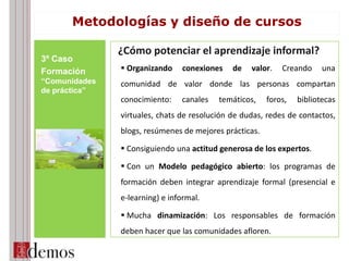 ¿Cómo potenciar el aprendizaje informal?
 Organizando conexiones de valor. Creando una
comunidad de valor donde las personas compartan
conocimiento: canales temáticos, foros, bibliotecas
virtuales, chats de resolución de dudas, redes de contactos,
blogs, resúmenes de mejores prácticas.
 Consiguiendo una actitud generosa de los expertos.
 Con un Modelo pedagógico abierto: los programas de
formación deben integrar aprendizaje formal (presencial e
e-learning) e informal.
 Mucha dinamización: Los responsables de formación
deben hacer que las comunidades afloren.
3º Caso
Formación
“Comunidades
de práctica”
Metodologías y diseño de cursos
 