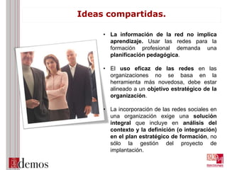 Ideas compartidas.
• La información de la red no implica
aprendizaje. Usar las redes para la
formación profesional demanda una
planificación pedagógica.
• El uso eficaz de las redes en las
organizaciones no se basa en la
herramienta más novedosa, debe estar
alineado a un objetivo estratégico de la
organización.
• La incorporación de las redes sociales en
una organización exige una solución
integral que incluye en análisis del
contexto y la definición (o integración)
en el plan estratégico de formación, no
sólo la gestión del proyecto de
implantación.
 