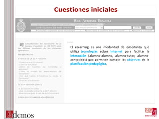 Cuestiones iniciales
El eLearning es una modalidad de enseñanza que
utiliza tecnologías sobre Internet para facilitar la
interacción (alumno-alumno, alumno-tutor, alumno-
contenidos) que permitan cumplir los objetivos de la
planificación pedagógica.
 