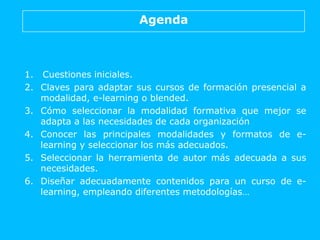 Agenda
1. Cuestiones iniciales.
2. Claves para adaptar sus cursos de formación presencial a
modalidad, e-learning o blende...