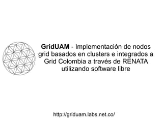 GridUAM  - Implementación de nodos grid basados en clusters e integrados a Grid Colombia a través de RENATA utilizando software libre http://griduam.labs.net.co/ 