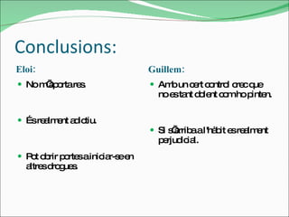 Conclusions: Eloi: Guillem: No m’aporta res. És realment adictiu. Pot obrir portes a iniciar-se en altres drogues.  Amb un cert control crec que no es tant dolent com ho pinten. Si s’arriba a l'hàbit es realment perjudicial. 