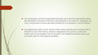  Las amenazas contra la seguridad basadas en la red han generado robos
de identidad y fraudes financieros generalizados. El correo no deseado, los
virus y el spyware causan grandes problemas a empresas y consumidores.
 Los legisladores del mundo entero están preocupados por el estado de la
infraestructura informática. Desean asegurarse de que los usuarios de
redes usen la tecnología más avanzada y los mejores procesos para que
sus redes sean lo más seguras posibles.
 