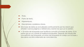  - Título.
 - Parte de texto.
 - Hiperenlaces.
 - Descriptores o palabras claves.
 Esta base de datos es actualizada continuamente por los robots que
añaden nuevas páginas o referencias y borran las que ya no existen.
 • El motor de búsqueda que facilita la consulta a la base de datos. Es la
parte que se ve cuando se realiza la búsqueda. Después de introducirle
una petición de búsqueda, el motor de búsqueda la coteja con la base y
devuelve una lista ordenada de coincidencias.
 