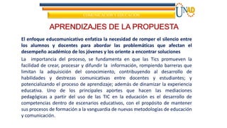 APRENDIZAJES DE LA PROPUESTA
El enfoque educomunicativo enfatiza la necesidad de romper el silencio entre
los alumnos y docentes para abordar las problemáticas que afectan el
desempeño académico de los jóvenes y los oriente a encontrar soluciones
La importancia del proceso, se fundamenta en que las Tics promueven la
facilidad de crear, procesar y difundir la información, rompiendo barreras que
limitan la adquisición del conocimiento, contribuyendo al desarrollo de
habilidades y destrezas comunicativas entre docentes y estudiantes; y
potencializando el proceso de aprendizaje; además de dinamizar la experiencia
educativa. Uno de los principales aportes que hacen las mediaciones
pedagógicas a partir del uso de las TIC en la educación es el desarrollo de
competencias dentro de escenarios educativos, con el propósito de mantener
sus procesos de formación a la vanguardia de nuevas metodologías de educación
y comunicación.
COMUNICACIÓN Y EDUCACIÓN
 