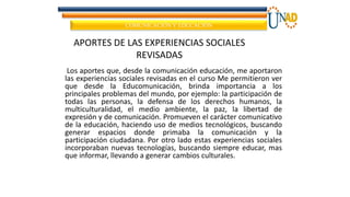 COMUNICACIÓN Y EDUCACIÓN
Los aportes que, desde la comunicación educación, me aportaron
las experiencias sociales revisadas en el curso Me permitieron ver
que desde la Educomunicación, brinda importancia a los
principales problemas del mundo, por ejemplo: la participación de
todas las personas, la defensa de los derechos humanos, la
multiculturalidad, el medio ambiente, la paz, la libertad de
expresión y de comunicación. Promueven el carácter comunicativo
de la educación, haciendo uso de medios tecnológicos, buscando
generar espacios donde primaba la comunicación y la
participación ciudadana. Por otro lado estas experiencias sociales
incorporaban nuevas tecnologías, buscando siempre educar, mas
que informar, llevando a generar cambios culturales.
APORTES DE LAS EXPERIENCIAS SOCIALES
REVISADAS
 