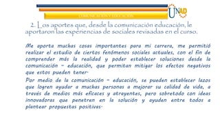 COMUNICACIÓN Y EDUCACIÓN
2. Los aportes que, desde la comunicación educación, le
aportaron las experiencias de sociales revisadas en el curso.
Me aporta muchas cosas importantes para mi carrera, me permitió
realizar el estudio de ciertos fenómenos sociales actuales, con el fin de
comprender más la realidad y poder establecer soluciones desde la
comunicación – educación, que permitan mitigar los efectos negativos
que estos pueden tener.
Por medio de la comunicación – educación, se pueden establecer lazos
que logren ayudar a muchas personas a mejorar su calidad de vida, a
través de medios más eficaces y atrayentes, pero sobretodo con ideas
innovadoras que penetren en la solución y ayuden entre todos a
plantear propuestas positivas.
 