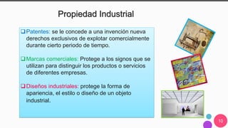 10
Propiedad Industrial
Patentes: se le concede a una invención nueva
derechos exclusivos de explotar comercialmente
durante cierto periodo de tiempo.
Marcas comerciales: Protege a los signos que se
utilizan para distinguir los productos o servicios
de diferentes empresas.
Diseños industriales: protege la forma de
apariencia, el estilo o diseño de un objeto
industrial.
 