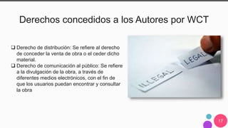 17
Derechos concedidos a los Autores por WCT
 Derecho de distribución: Se refiere al derecho
de conceder la venta de obra o el ceder dicho
material.
 Derecho de comunicación al público: Se refiere
a la divulgación de la obra, a través de
diferentes medios electrónicos, con el fin de
que los usuarios puedan encontrar y consultar
la obra
 