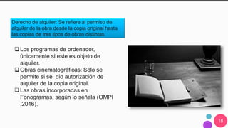 18
Derecho de alquiler: Se refiere al permiso de
alquiler de la obra desde la copia original hasta
las copias de tres tipos de obras distintas.
Los programas de ordenador,
únicamente si este es objeto de
alquiler.
Obras cinematográficas: Solo se
permite si se dio autorización de
alquiler de la copia original.
Las obras incorporadas en
Fonogramas, según lo señala (OMPI
,2016).
 
