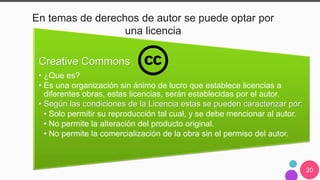 20
En temas de derechos de autor se puede optar por
una licencia
Creative Commons
• ¿Que es?
• Es una organización sin ánimo de lucro que establece licencias a
diferentes obras, estas licencias, serán establecidas por el autor.
• Según las condiciones de la Licencia estas se pueden caracterizar por:
• Solo permitir su reproducción tal cual, y se debe mencionar al autor.
• No permite la alteración del producto original.
• No permite la comercialización de la obra sin el permiso del autor.
 