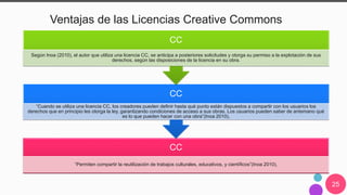 25
Ventajas de las Licencias Creative Commons
CC
“Permiten compartir la reutilización de trabajos culturales, educativos, y científicos”(Inoa 2010),
CC
“Cuando se utiliza una licencia CC, los creadores pueden definir hasta qué punto están dispuestos a compartir con los usuarios los
derechos que en principio les otorga la ley, garantizando condiciones de acceso a sus obras. Los usuarios pueden saber de antemano qué
es lo que pueden hacer con una obra”(Inoa 2010),
CC
Según Inoa (2010), el autor que utiliza una licencia CC, se anticipa a posteriores solicitudes y otorga su permiso a la explotación de sus
derechos, según las disposiciones de la licencia en su obra.
 