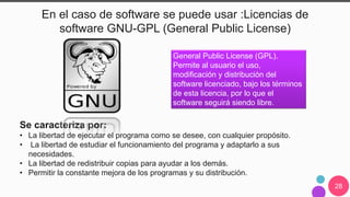 28
En el caso de software se puede usar :Licencias de
software GNU-GPL (General Public License)
General Public License (GPL).
Permite al usuario el uso,
modificación y distribución del
software licenciado, bajo los términos
de esta licencia, por lo que el
software seguirá siendo libre.
Se caracteriza por:
• La libertad de ejecutar el programa como se desee, con cualquier propósito.
• La libertad de estudiar el funcionamiento del programa y adaptarlo a sus
necesidades.
• La libertad de redistribuir copias para ayudar a los demás.
• Permitir la constante mejora de los programas y su distribución.
 
