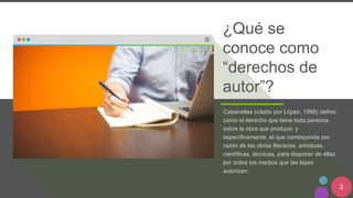 3
¿Qué se
conoce como
“derechos de
autor”?
Cabanellas (citado por López, 1998) define
como el derecho que tiene toda persona
sobre la obra que produce; y
específicamente, el que corresponde por
razón de las obras literarias, artísticas,
científicas, técnicas, para disponer de ellas
por todos los medios que las leyes
autorizan.
 