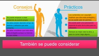 PrácticosConsejos
También se puede considerar
Se puede empezar a crear
contenido de autoría propia.
Se debe prestar atención al tipo de
licencia y atributos que esta
presenta.
Se debe considerar que toda obra
esta protegida aunque su licencia
no sea visible.
Los contenidos con copyright.
Implican que obra esta protegida y
no se puede usar sin permiso.
Se puede pedir una autorización
especial al autor de la obra para su
utilización..
Siempre es mejor citar la obra, a
para no correr riego alguno..
 