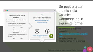 33
Se puede crear
una licencia
Creative
Commons de la
siguiente forma:
Captura de pantalla de: página Licencias Creative Commons
 Se accesa a la siguiente
dirección:
http://creativecommons.org/cho
ose/
 Se seleccionan las
características de la licencia
 