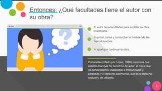 Entonces: ¿Qué facultades tiene el autor con
su obra?
Cabanellas (citado por López, 1998) menciona que
existen dos tipos de derechos de autor, el moral que
es personalísimo, inalienable e irrenunciable y
perpetuo; y el derecho patrimonial, que es el derecho
exclusivo de utilizarla.
El autor tiene facultades para explotar su obra,
modificarla.
Suprimir partes y comprobar la fidelidad de las
reproducciones.
Al igual que continuar la obra.
6
 