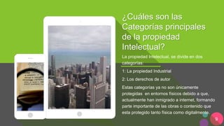 9
¿Cuáles son las
Categorías principales
de la propiedad
Intelectual?
La propiedad Intelectual, se divide en dos
categorías:
1: La propiedad Industrial
2: Los derechos de autor
Estas categorías ya no son únicamente
protegidas en entornos físicos debido a que,
actualmente han inmigrado a internet, formando
parte importante de las obras o contenido que
esta protegido tanto física como digitalmente.
 