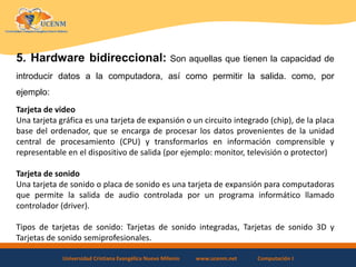 Universidad Cristiana Evangélica Nuevo Milenio www.ucenm.net Computación I
5. Hardware bidireccional: Son aquellas que tienen la capacidad de
introducir datos a la computadora, así como permitir la salida. como, por
ejemplo:
Tarjeta de video
Una tarjeta gráfica es una tarjeta de expansión o un circuito integrado (chip), de la placa
base del ordenador, que se encarga de procesar los datos provenientes de la unidad
central de procesamiento (CPU) y transformarlos en información comprensible y
representable en el dispositivo de salida (por ejemplo: monitor, televisión o protector)
Tarjeta de sonido
Una tarjeta de sonido o placa de sonido es una tarjeta de expansión para computadoras
que permite la salida de audio controlada por un programa informático llamado
controlador (driver).
Tipos de tarjetas de sonido: Tarjetas de sonido integradas, Tarjetas de sonido 3D y
Tarjetas de sonido semiprofesionales.
 