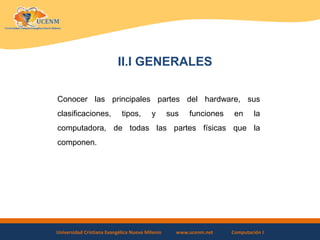 Universidad Cristiana Evangélica Nuevo Milenio www.ucenm.net Computación I
II.I GENERALES
Conocer las principales partes del hardware, sus
clasificaciones, tipos, y sus funciones en la
computadora, de todas las partes físicas que la
componen.
 
