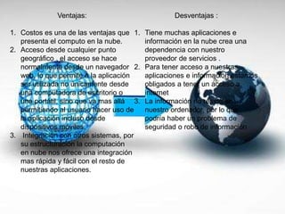 Ventajas:
1. Costos es una de las ventajas que
presenta el computo en la nube.
2. Acceso desde cualquier punto
geográfico , el acceso se hace
normalmente desde un navegador
web, lo que permite a la aplicación
ser utilizada no únicamente desde
una computadora de escritorio o
una portátil, sino que va mas allá
permitiendo al usuario hacer uso de
la aplicación incluso desde
dispositivos móviles.
3. Integración con otros sistemas, por
su estructuración la computación
en nube nos ofrece una integración
mas rápida y fácil con el resto de
nuestras aplicaciones.
Desventajas :
1. Tiene muchas aplicaciones e
información en la nube crea una
dependencia con nuestro
proveedor de servicios .
2. Para tener acceso a nuestras
aplicaciones e información estamos
obligados a tener un acceso a
internet
3. La información no reside en
nuestro ordenador, por lo que
podría haber un problema de
seguridad o robo de información
 